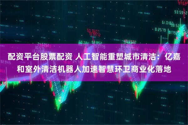 配资平台股票配资 人工智能重塑城市清洁：亿嘉和室外清洁机器人加速智慧环卫商业化落地