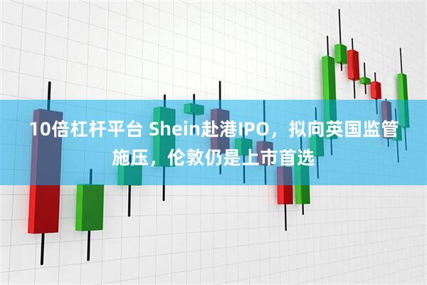 10倍杠杆平台 Shein赴港IPO，拟向英国监管施压，伦敦仍是上市首选