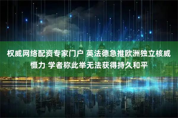 权威网络配资专家门户 英法德急推欧洲独立核威慑力 学者称此举无法获得持久和平