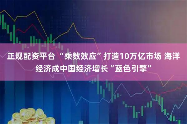正规配资平台 “乘数效应”打造10万亿市场 海洋经济成中国经济增长“蓝色引擎”