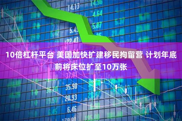 10倍杠杆平台 美国加快扩建移民拘留营 计划年底前将床位扩至10万张
