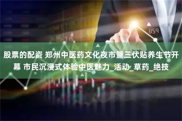 股票的配资 郑州中医药文化夜市暨三伏贴养生节开幕 市民沉浸式体验中医魅力_活动_草药_绝技