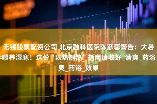 无锡股票配资公司 北京融科医院陈彦蓉警告：大暑贪凉=喂养湿寒！这份“以热制热”指南请收好_清爽_药浴_效果