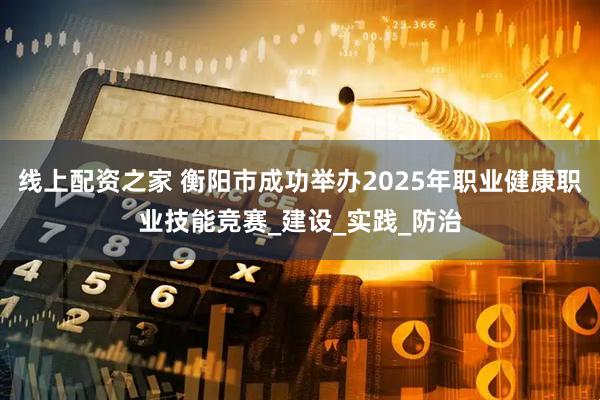 线上配资之家 衡阳市成功举办2025年职业健康职业技能竞赛_建设_实践_防治