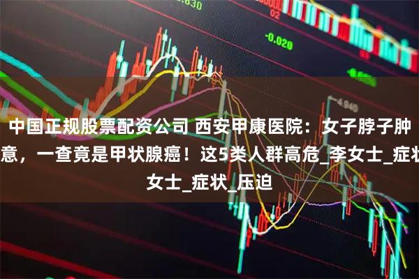 中国正规股票配资公司 西安甲康医院：女子脖子肿大没在意，一查竟是甲状腺癌！这5类人群高危_李女士_症状_压迫