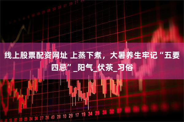 线上股票配资网址 上蒸下煮，大暑养生牢记“五要四忌”_阳气_伏茶_习俗