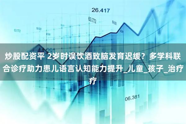 炒股配资平 2岁时误饮酒致脑发育迟缓？多学科联合诊疗助力患儿语言认知能力提升_儿童_孩子_治疗