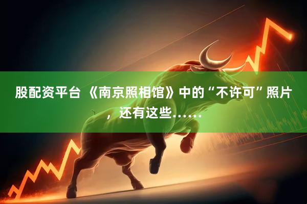 股配资平台 《南京照相馆》中的“不许可”照片，还有这些……