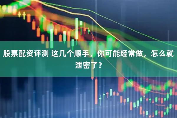 股票配资评测 这几个顺手，你可能经常做，怎么就泄密了？