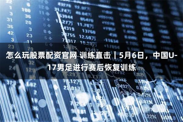 怎么玩股票配资官网 训练直击｜5月6日，中国U-17男足进行赛后恢复训练