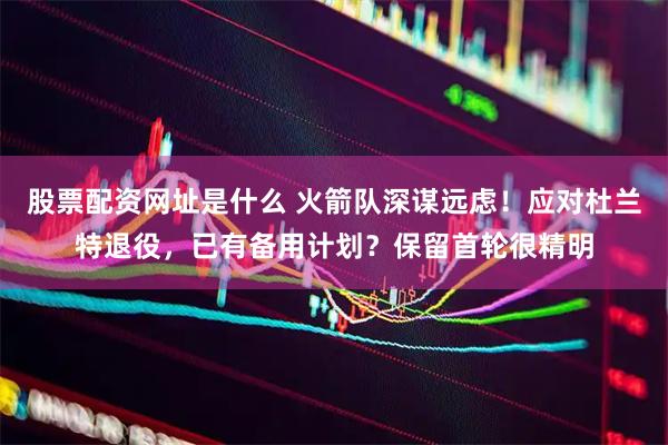 股票配资网址是什么 火箭队深谋远虑!应对杜兰特退役,已有备用计划?保留首轮很精明