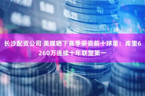 长沙配资公司 美媒晒下赛季薪资前十球星：库里6260万连续十年联盟第一