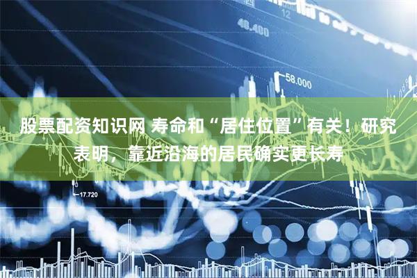 股票配资知识网 寿命和“居住位置”有关！研究表明，靠近沿海的居民确实更长寿
